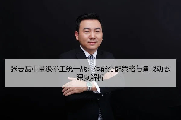 张志磊重量级拳王统一战：体能分配策略与备战动态深度解析