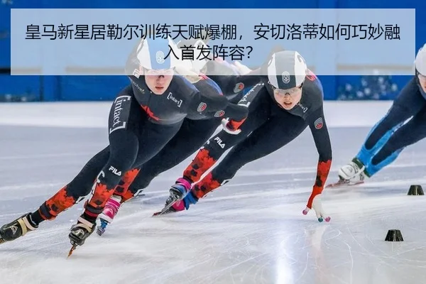 皇马新星居勒尔训练天赋爆棚，安切洛蒂如何巧妙融入首发阵容？