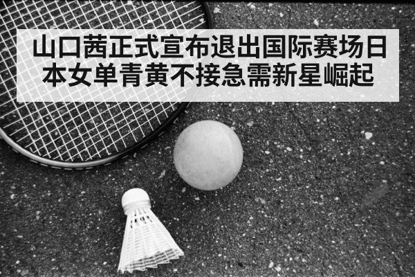 山口茜正式宣布退出国际赛场日本女单青黄不接急需新星崛起