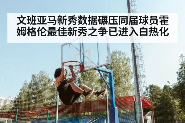 文班亚马新秀数据碾压同届球员霍姆格伦最佳新秀之争已进入白热化