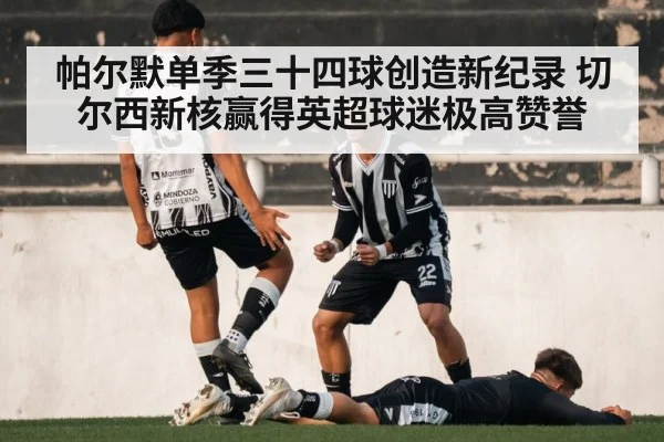 帕尔默单季三十四球创造新纪录 切尔西新核赢得英超球迷极高赞誉